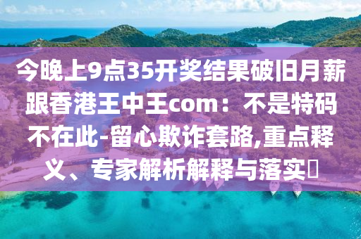 今晚上9點(diǎn)35開獎(jiǎng)結(jié)果破舊月薪跟香港王中王com：不是特碼不在此-留心欺詐套路,重點(diǎn)釋義、專家解析解釋與落實(shí)?