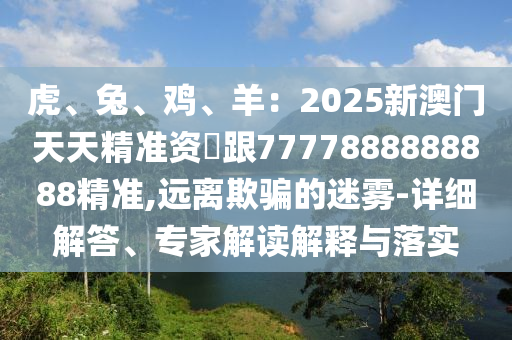虎、兔、雞、羊：2025新澳門天天精準(zhǔn)資枓跟7777888888888精準(zhǔn),遠離欺騙的迷霧-詳細解答、專家解讀解釋與落實