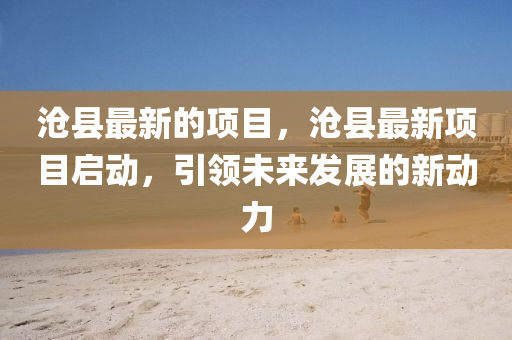 滄縣最新的項(xiàng)目，滄縣最新項(xiàng)目啟動(dòng)，引領(lǐng)未來發(fā)展的新動(dòng)力