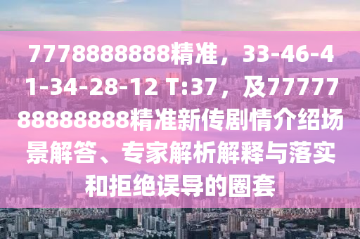 7778888888精準(zhǔn)，33-46-41-34-28-12 T:37，及7777788888888精準(zhǔn)新傳劇情介紹場景解答、專家解析解釋與落實(shí)和拒絕誤導(dǎo)的圈套