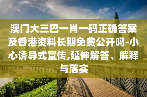 澳門大三巴一肖一碼正確答案及香港資料長期免費公開嗎-小心誘導式宣傳,延伸解答、解釋與落實