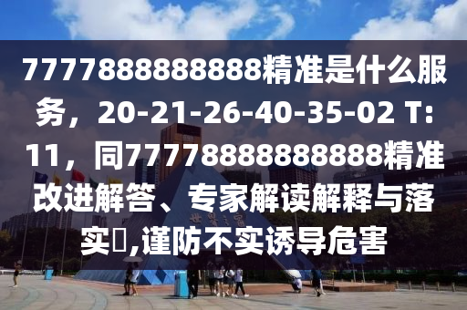 7777888888888精準(zhǔn)是什么服務(wù)，20-21-26-40-35-02 T:11，同77778888888888精準(zhǔn)改進(jìn)解答、專家解讀解釋與落實(shí)?,謹(jǐn)防不實(shí)誘導(dǎo)危害