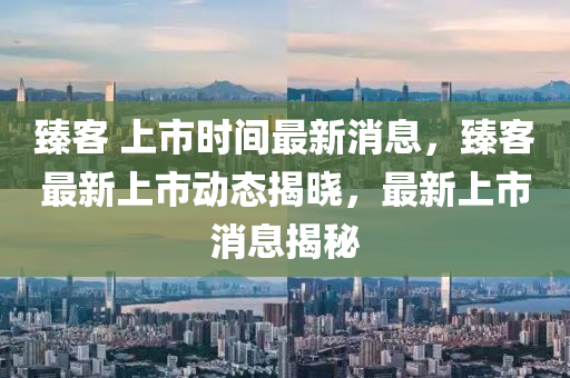 臻客 上市時(shí)間最新消息，臻客最新上市動態(tài)揭曉，最新上市消息揭秘