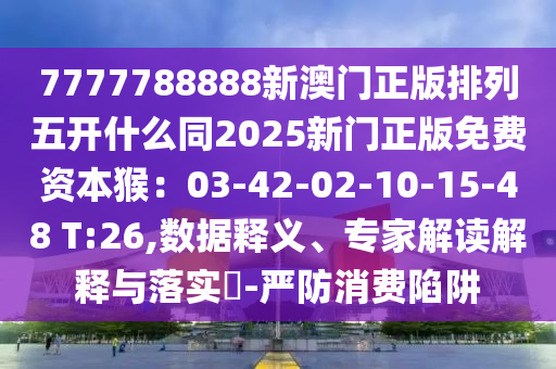 7777788888新澳門正版排列五開什么同2025新門正版免費(fèi)資本猴：03-42-02-10-15-48 T:26,數(shù)據(jù)釋義、專家解讀解釋與落實(shí)?-嚴(yán)防消費(fèi)陷阱