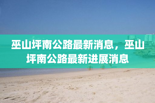 巫山坪南公路最新消息，巫山坪南公路最新進(jìn)展消息