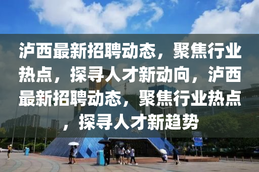 瀘西最新招聘動(dòng)態(tài)，聚焦行業(yè)熱點(diǎn)，探尋人才新動(dòng)向，瀘西最新招聘動(dòng)態(tài)，聚焦行業(yè)熱點(diǎn)，探尋人才新趨勢(shì)