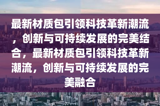 最新材質(zhì)包引領(lǐng)科技革新潮流，創(chuàng)新與可持續(xù)發(fā)展的完美結(jié)合，最新材質(zhì)包引領(lǐng)科技革新潮流，創(chuàng)新與可持續(xù)發(fā)展的完美融合