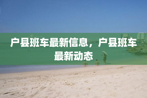 戶(hù)縣班車(chē)最新信息，戶(hù)縣班車(chē)最新動(dòng)態(tài)