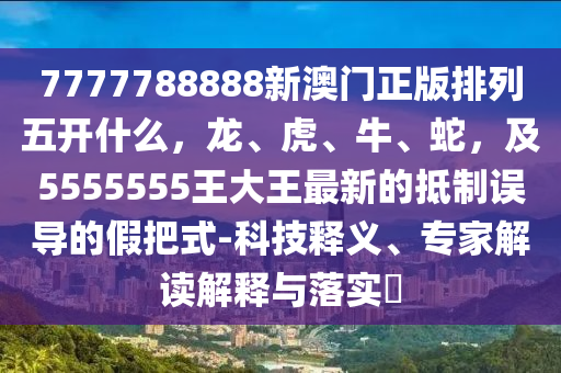 7777788888新澳門正版排列五開什么，龍、虎、牛、蛇，及5555555王大王最新的抵制誤導(dǎo)的假把式-科技釋義、專家解讀解釋與落實(shí)?