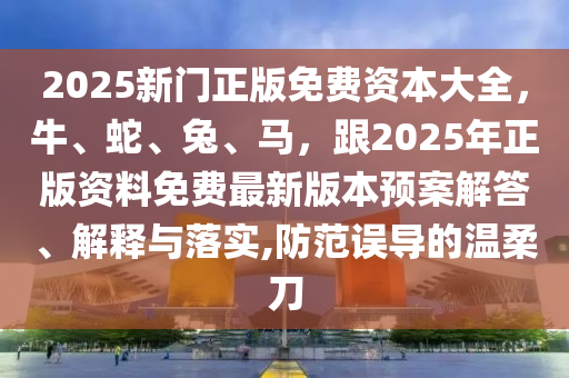 2025新門正版免費資本大全，牛、蛇、兔、馬，跟2025年正版資料免費最新版本預(yù)案解答、解釋與落實,防范誤導(dǎo)的溫柔刀