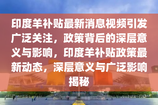 印度羊補貼最新消息視頻引發(fā)廣泛關(guān)注，政策背后的深層意義與影響，印度羊補貼政策最新動態(tài)，深層意義與廣泛影響揭秘
