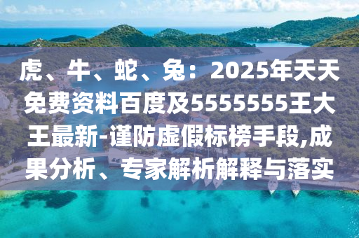 虎、牛、蛇、兔：2025年天天免費資料百度及5555555王大王最新-謹防虛假標榜手段,成果分析、專家解析解釋與落實