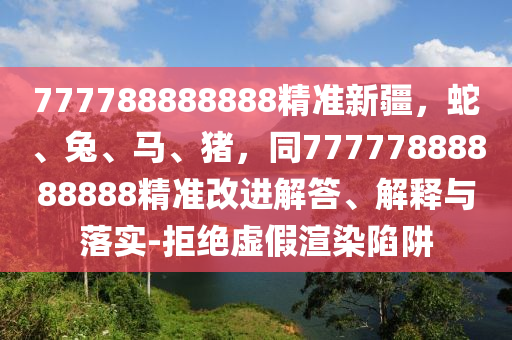 777788888888精準新疆，蛇、兔、馬、豬，同77777888888888精準改進解答、解釋與落實-拒絕虛假渲染陷阱