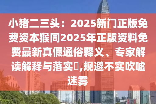 小豬二三頭：2025新門正版免費資本猴同2025年正版資料免費最新真假通俗釋義、專家解讀解釋與落實?,規(guī)避不實吹噓迷霧