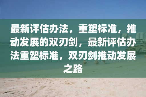 最新評估辦法，重塑標(biāo)準(zhǔn)，推動發(fā)展的雙刃劍，最新評估辦法重塑標(biāo)準(zhǔn)，雙刃劍推動發(fā)展之路