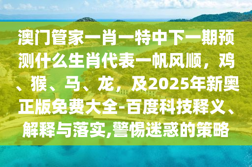 澳門管家一肖一特中下一期預(yù)測什么生肖代表一帆風(fēng)順，雞、猴、馬、龍，及2025年新奧正版免費大全-百度科技釋義、解釋與落實,警惕迷惑的策略