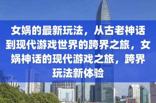 女?huà)z的最新玩法，從古老神話到現(xiàn)代游戲世界的跨界之旅，女?huà)z神話的現(xiàn)代游戲之旅，跨界玩法新體驗(yàn)
