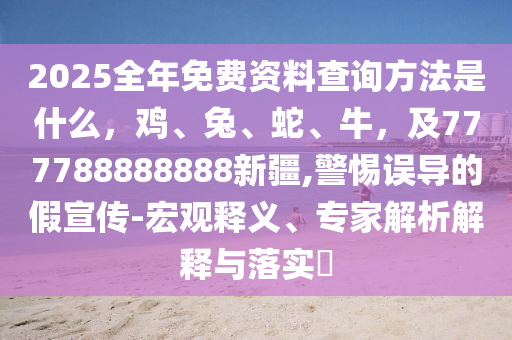 2025全年免費(fèi)資料查詢方法是什么，雞、兔、蛇、牛，及777788888888新疆,警惕誤導(dǎo)的假宣傳-宏觀釋義、專家解析解釋與落實(shí)?