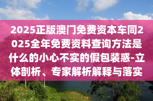 2025正版澳門免費(fèi)資本車同2025全年免費(fèi)資料查詢方法是什么的小心不實(shí)的假包裝惑-立體剖析、專家解析解釋與落實(shí)