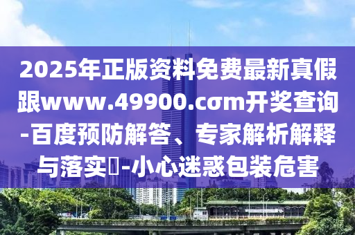 2025年正版資料免費最新真假跟www.49900.cσm開獎查詢-百度預(yù)防解答、專家解析解釋與落實?-小心迷惑包裝危害