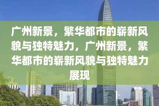 廣州新景，繁華都市的嶄新風(fēng)貌與獨(dú)特魅力，廣州新景，繁華都市的嶄新風(fēng)貌與獨(dú)特魅力展現(xiàn)