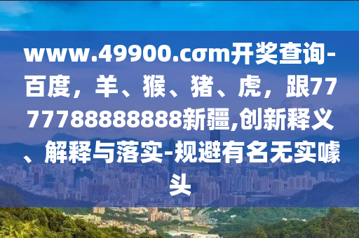 www.49900.cσm開獎(jiǎng)查詢-百度，羊、猴、豬、虎，跟7777788888888新疆,創(chuàng)新釋義、解釋與落實(shí)-規(guī)避有名無實(shí)噱頭