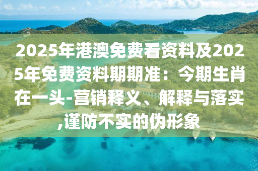 2025年港澳免費看資料及2025年免費資料期期準(zhǔn)：今期生肖在一頭-營銷釋義、解釋與落實,謹(jǐn)防不實的偽形象