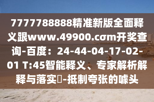 7777788888精準(zhǔn)新版全面釋義跟www.49900.cσm開(kāi)獎(jiǎng)查詢-百度：24-44-04-17-02-01 T:45智能釋義、專家解析解釋與落實(shí)?-抵制夸張的噱頭