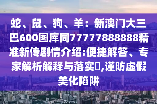 蛇、鼠、狗、羊：新澳門大三巴600圖庫同77777888888精準(zhǔn)新傳劇情介紹:便捷解答、專家解析解釋與落實?,謹(jǐn)防虛假美化陷阱