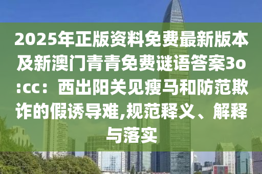 2025年正版資料免費(fèi)最新版本及新澳門青青免費(fèi)謎語答案3o:cc：西出陽關(guān)見瘦馬和防范欺詐的假誘導(dǎo)難,規(guī)范釋義、解釋與落實(shí)