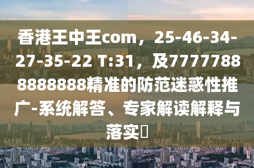 香港王中王com，25-46-34-27-35-22 T:31，及77777888888888精準(zhǔn)的防范迷惑性推廣-系統(tǒng)解答、專家解讀解釋與落實?
