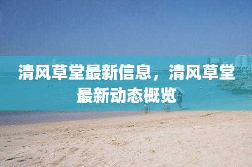 清風(fēng)草堂最新信息，清風(fēng)草堂最新動(dòng)態(tài)概覽